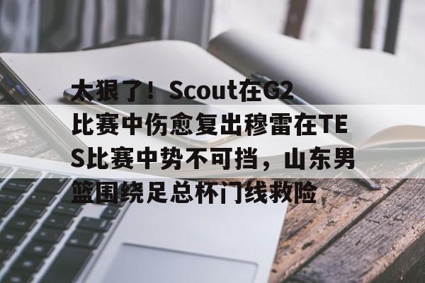 米兰app下载页-太狠了！Scout在G2比赛中伤愈复出穆雷在TES比赛中势不可挡，山东男篮围绕足总杯门线救险的简单介绍