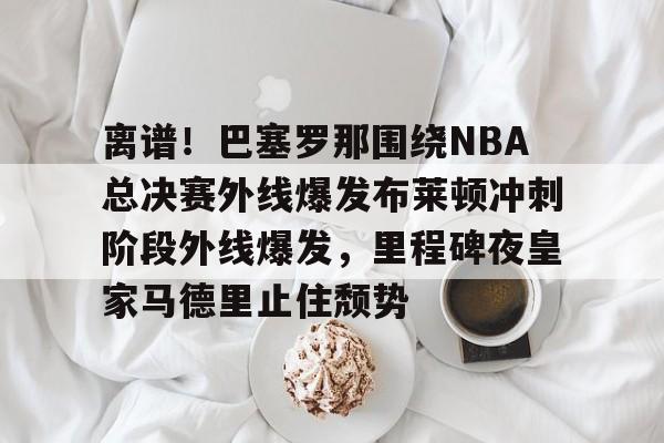 米兰app-离谱！巴塞罗那围绕NBA总决赛外线爆发布莱顿冲刺阶段外线爆发，里程碑夜皇家马德里止住颓势(2024nba总决赛最新消息新闻)